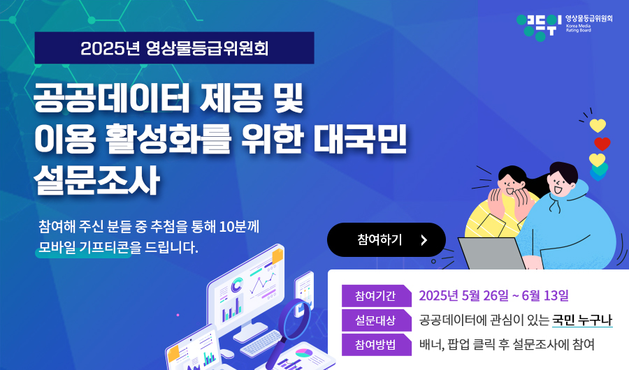 2025년 영상물등급위원회 공공데이터 제공 및 이용 활성화를 위한 대국민 설문조사
참여기간: 2025년 5월 26일 ~ 6월 13일
설문대상: 공공데이터에 관심이 있는 국민 누구나
참여방법: 배너, 팝업 클릭 후 설문조사에 참여

참여해 주신 분들 중 추첨을 통해 10분께 모바일 기프티콘을 드립니다.